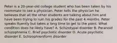 Peter is a 20-year-old college student who has been taken by his roommate to see a physician. Peter tells the physician he believes that all the other students are talking about him and have been trying to ruin his grades for the past 4 months. Peter speaks fluently but takes a long time to get to the point. What condition does he likely have? A. Schizotypal disorder B. Paranoid schizophrenia C. Brief psychotic disorder D. Acute psychotic disorder E. Schizophreniform disorder