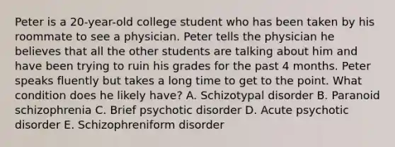 Peter is a 20-year-old college student who has been taken by his roommate to see a physician. Peter tells the physician he believes that all the other students are talking about him and have been trying to ruin his grades for the past 4 months. Peter speaks fluently but takes a long time to get to the point. What condition does he likely have? A. Schizotypal disorder B. Paranoid schizophrenia C. Brief psychotic disorder D. Acute psychotic disorder E. Schizophreniform disorder