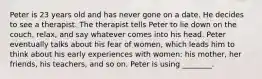 Peter is 23 years old and has never gone on a date. He decides to see a therapist. The therapist tells Peter to lie down on the couch, relax, and say whatever comes into his head. Peter eventually talks about his fear of women, which leads him to think about his early experiences with women: his mother, her friends, his teachers, and so on. Peter is using ________.