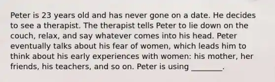 Peter is 23 years old and has never gone on a date. He decides to see a therapist. The therapist tells Peter to lie down on the couch, relax, and say whatever comes into his head. Peter eventually talks about his fear of women, which leads him to think about his early experiences with women: his mother, her friends, his teachers, and so on. Peter is using ________.