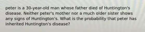 peter is a 30-year-old man whose father died of Huntington's disease. Neither peter's mother nor a much older sister shows any signs of Huntington's. What is the probability that peter has inherited Huntington's disease?