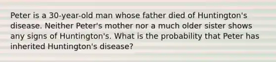 Peter is a 30-year-old man whose father died of Huntington's disease. Neither Peter's mother nor a much older sister shows any signs of Huntington's. What is the probability that Peter has inherited Huntington's disease?