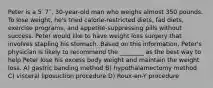 Peter is a 5′ 7′′, 30-year-old man who weighs almost 350 pounds. To lose weight, he's tried calorie-restricted diets, fad diets, exercise programs, and appetite-suppressing pills without success. Peter would like to have weight loss surgery that involves stapling his stomach. Based on this information, Peter's physician is likely to recommend the ________ as the best way to help Peter lose his excess body weight and maintain the weight loss. A) gastric banding method B) hypothalamectomy method C) visceral liposuction procedure D) Roux-en-Y procedure