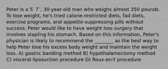 Peter is a 5′ 7′′, 30-year-old man who weighs almost 350 pounds. To lose weight, he's tried calorie-restricted diets, fad diets, exercise programs, and appetite-suppressing pills without success. Peter would like to have weight loss surgery that involves stapling his stomach. Based on this information, Peter's physician is likely to recommend the ________ as the best way to help Peter lose his excess body weight and maintain the weight loss. A) gastric banding method B) hypothalamectomy method C) visceral liposuction procedure D) Roux-en-Y procedure