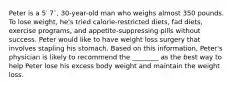 Peter is a 5′ 7′′, 30-year-old man who weighs almost 350 pounds. To lose weight, he's tried calorie-restricted diets, fad diets, exercise programs, and appetite-suppressing pills without success. Peter would like to have weight loss surgery that involves stapling his stomach. Based on this information, Peter's physician is likely to recommend the ________ as the best way to help Peter lose his excess body weight and maintain the weight loss.