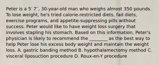 Peter is a 5′ 7′′, 30-year-old man who weighs almost 350 pounds. To lose weight, he's tried calorie-restricted diets, fad diets, exercise programs, and appetite-suppressing pills without success. Peter would like to have weight loss surgery that involves stapling his stomach. Based on this information, Peter's physician is likely to recommend the ________ as the best way to help Peter lose his excess body weight and maintain the weight loss. A. gastric banding method B. hypothalamectomy method C. visceral liposuction procedure D. Roux-en-Y procedure