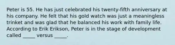 Peter is 55. He has just celebrated his twenty-fifth anniversary at his company. He felt that his gold watch was just a meaningless trinket and was glad that he balanced his work with family life. According to Erik Erikson, Peter is in the stage of development called _____ versus _____.