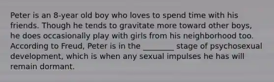 Peter is an 8-year old boy who loves to spend time with his friends. Though he tends to gravitate more toward other boys, he does occasionally play with girls from his neighborhood too. According to Freud, Peter is in the ________ stage of psychosexual development, which is when any sexual impulses he has will remain dormant.