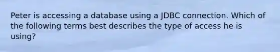 Peter is accessing a database using a JDBC connection. Which of the following terms best describes the type of access he is using?