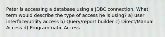 Peter is accessing a database using a JDBC connection. What term would describe the type of access he is using? a) user interface/utility access b) Query/report builder c) Direct/Manual Access d) Programmatic Access