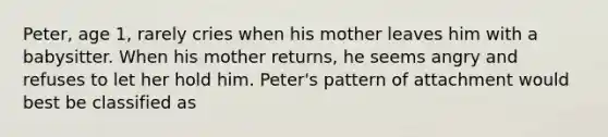 Peter, age 1, rarely cries when his mother leaves him with a babysitter. When his mother returns, he seems angry and refuses to let her hold him. Peter's pattern of attachment would best be classified as