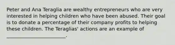 Peter and Ana Teraglia are wealthy entrepreneurs who are very interested in helping children who have been abused. Their goal is to donate a percentage of their company profits to helping these children. The Teraglias' actions are an example of ________________________.