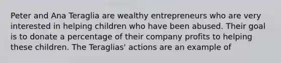 Peter and Ana Teraglia are wealthy entrepreneurs who are very interested in helping children who have been abused. Their goal is to donate a percentage of their company profits to helping these children. The Teraglias' actions are an example of