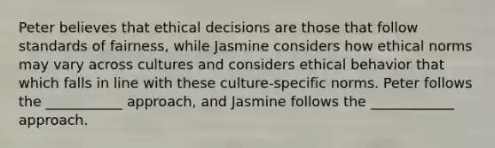 Peter believes that ethical decisions are those that follow standards of fairness, while Jasmine considers how ethical norms may vary across cultures and considers ethical behavior that which falls in line with these culture-specific norms. Peter follows the ___________ approach, and Jasmine follows the ____________ approach.