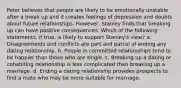 Peter believes that people are likely to be emotionally unstable after a break up and it creates feelings of depression and doubts about future relationships. However, Stanley finds that breaking up can have positive consequences. Which of the following statements, if true, is likely to support Stanley's view? a. Disagreements and conflicts are part and parcel of ending any dating relationship. b. People in committed relationships tend to be happier than those who are single. c. Breaking up a dating or cohabiting relationship is less complicated than breaking up a marriage. d. Ending a dating relationship provides prospects to find a mate who may be more suitable for marriage.