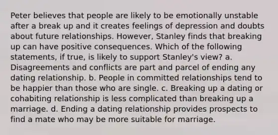 Peter believes that people are likely to be emotionally unstable after a break up and it creates feelings of depression and doubts about future relationships. However, Stanley finds that breaking up can have positive consequences. Which of the following statements, if true, is likely to support Stanley's view? a. Disagreements and conflicts are part and parcel of ending any dating relationship. b. People in committed relationships tend to be happier than those who are single. c. Breaking up a dating or cohabiting relationship is less complicated than breaking up a marriage. d. Ending a dating relationship provides prospects to find a mate who may be more suitable for marriage.