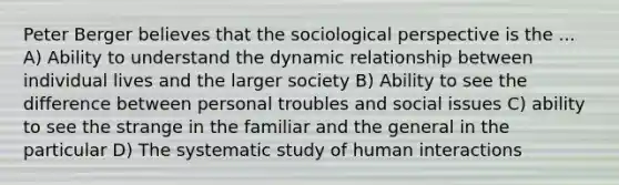 Peter Berger believes that the sociological perspective is the ... A) Ability to understand the dynamic relationship between individual lives and the larger society B) Ability to see the difference between personal troubles and social issues C) ability to see the strange in the familiar and the general in the particular D) The systematic study of human interactions