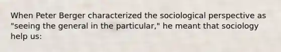 When Peter Berger characterized the sociological perspective as "seeing the general in the particular," he meant that sociology help us: