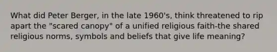 What did Peter Berger, in the late 1960's, think threatened to rip apart the "scared canopy" of a unified religious faith-the shared religious norms, symbols and beliefs that give life meaning?