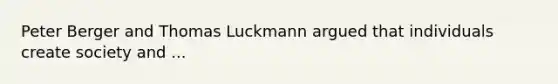 Peter Berger and Thomas Luckmann argued that individuals create society and ...