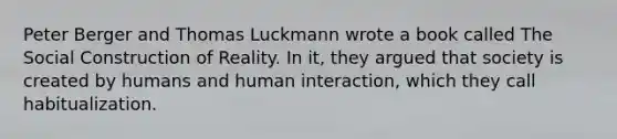 Peter Berger and Thomas Luckmann wrote a book called The Social Construction of Reality. In it, they argued that society is created by humans and human interaction, which they call habitualization.