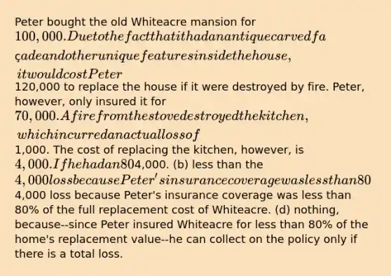 Peter bought the old Whiteacre mansion for 100,000. Due to the fact that it had an antique carved façade and other unique features inside the house, it would cost Peter120,000 to replace the house if it were destroyed by fire. Peter, however, only insured it for 70,000. A fire from the stove destroyed the kitchen, which incurred an actual loss of1,000. The cost of replacing the kitchen, however, is 4,000. If he had an 80% coinsurance clause in his homeowner's policy, Peter would receive: (a) the full4,000. (b) less than the 4,000 loss because Peter's insurance coverage was less than 80% of the purchase price of Whiteacre. (c) less than the full4,000 loss because Peter's insurance coverage was less than 80% of the full replacement cost of Whiteacre. (d) nothing, because--since Peter insured Whiteacre for less than 80% of the home's replacement value--he can collect on the policy only if there is a total loss.