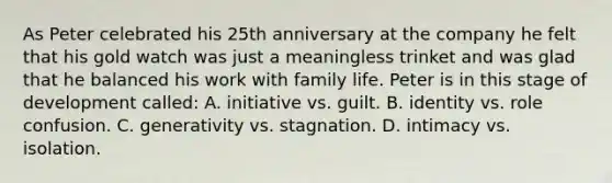 As Peter celebrated his 25 th anniversary at the company he felt that his gold watch was just a meaningless trinket and was glad that he balanced his work with family life. Peter is in this stage of development called: A. initiative vs. guilt. B. identity vs. role confusion. C. generativity vs. stagnation. D. intimacy vs. isolation.