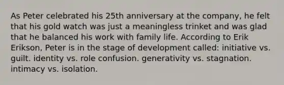 As Peter celebrated his 25th anniversary at the company, he felt that his gold watch was just a meaningless trinket and was glad that he balanced his work with family life. According to Erik Erikson, Peter is in the stage of development called: initiative vs. guilt. identity vs. role confusion. generativity vs. stagnation. intimacy vs. isolation.