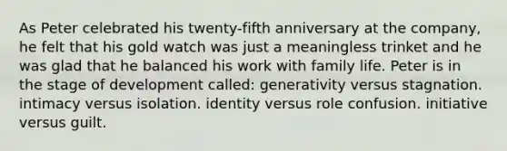 As Peter celebrated his twenty-fifth anniversary at the company, he felt that his gold watch was just a meaningless trinket and he was glad that he balanced his work with family life. Peter is in the stage of development called: generativity versus stagnation. intimacy versus isolation. identity versus role confusion. initiative versus guilt.