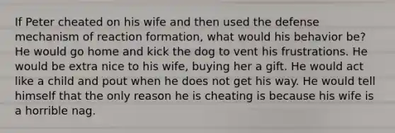 If Peter cheated on his wife and then used the defense mechanism of reaction formation, what would his behavior be? He would go home and kick the dog to vent his frustrations. He would be extra nice to his wife, buying her a gift. He would act like a child and pout when he does not get his way. He would tell himself that the only reason he is cheating is because his wife is a horrible nag.