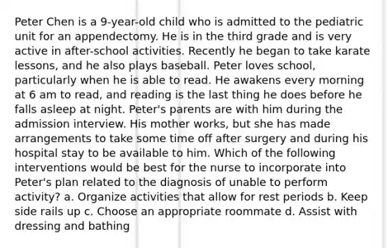 Peter Chen is a 9-year-old child who is admitted to the pediatric unit for an appendectomy. He is in the third grade and is very active in after-school activities. Recently he began to take karate lessons, and he also plays baseball. Peter loves school, particularly when he is able to read. He awakens every morning at 6 am to read, and reading is the last thing he does before he falls asleep at night. Peter's parents are with him during the admission interview. His mother works, but she has made arrangements to take some time off after surgery and during his hospital stay to be available to him. Which of the following interventions would be best for the nurse to incorporate into Peter's plan related to the diagnosis of unable to perform activity? a. Organize activities that allow for rest periods b. Keep side rails up c. Choose an appropriate roommate d. Assist with dressing and bathing