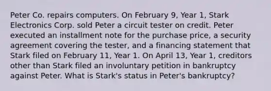 Peter Co. repairs computers. On February 9, Year 1, Stark Electronics Corp. sold Peter a circuit tester on credit. Peter executed an installment note for the purchase price, a security agreement covering the tester, and a financing statement that Stark filed on February 11, Year 1. On April 13, Year 1, creditors other than Stark filed an involuntary petition in bankruptcy against Peter. What is Stark's status in Peter's bankruptcy?