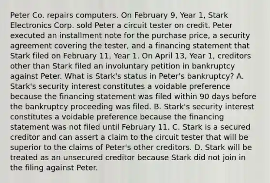 Peter Co. repairs computers. On February 9, Year 1, Stark Electronics Corp. sold Peter a circuit tester on credit. Peter executed an installment note for the purchase price, a security agreement covering the tester, and a financing statement that Stark filed on February 11, Year 1. On April 13, Year 1, creditors other than Stark filed an involuntary petition in bankruptcy against Peter. What is Stark's status in Peter's bankruptcy? A. Stark's security interest constitutes a voidable preference because the financing statement was filed within 90 days before the bankruptcy proceeding was filed. B. Stark's security interest constitutes a voidable preference because the financing statement was not filed until February 11. C. Stark is a secured creditor and can assert a claim to the circuit tester that will be superior to the claims of Peter's other creditors. D. Stark will be treated as an unsecured creditor because Stark did not join in the filing against Peter.