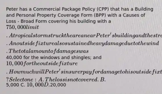 Peter has a Commercial Package Policy (CPP) that has a Building and Personal Property Coverage Form (BPP) with a Causes of Loss - Broad Form covering his building with a 750,000 limit.A tropical storm struck the area near Peter's building and the strong winds tore most of the shingles from the building's roof and shattered multiple windows with flying debris. An outside fixture also sustained heavy damage due to the wind.The total amount of damages was40,000 for the windows and shingles; and 10,000 for the outside fixture. How much will Peter's insurer pay for damage to his outside fixture? Select one: A. The loss is not covered. B.5,000 C. 10,000 D.20,000