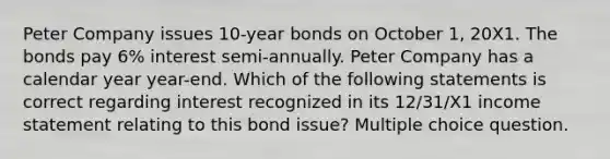 Peter Company issues 10-year bonds on October 1, 20X1. The bonds pay 6% interest semi-annually. Peter Company has a calendar year year-end. Which of the following statements is correct regarding interest recognized in its 12/31/X1 <a href='https://www.questionai.com/knowledge/kCPMsnOwdm-income-statement' class='anchor-knowledge'>income statement</a> relating to this bond issue? Multiple choice question.