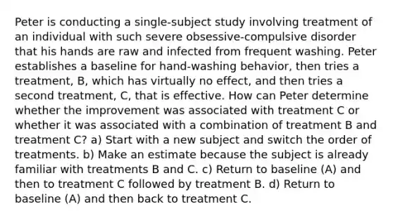 Peter is conducting a single-subject study involving treatment of an individual with such severe obsessive-compulsive disorder that his hands are raw and infected from frequent washing. Peter establishes a baseline for hand-washing behavior, then tries a treatment, B, which has virtually no effect, and then tries a second treatment, C, that is effective. How can Peter determine whether the improvement was associated with treatment C or whether it was associated with a combination of treatment B and treatment C? a) Start with a new subject and switch the order of treatments. b) Make an estimate because the subject is already familiar with treatments B and C. c) Return to baseline (A) and then to treatment C followed by treatment B. d) Return to baseline (A) and then back to treatment C.