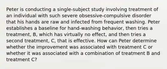 Peter is conducting a single-subject study involving treatment of an individual with such severe obsessive-compulsive disorder that his hands are raw and infected from frequent washing. Peter establishes a baseline for hand-washing behavior, then tries a treatment, B, which has virtually no effect, and then tries a second treatment, C, that is effective. How can Peter determine whether the improvement was associated with treatment C or whether it was associated with a combination of treatment B and treatment C?