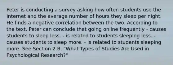 Peter is conducting a survey asking how often students use the Internet and the average number of hours they sleep per night. He finds a negative correlation between the two. According to the text, Peter can conclude that going online frequently - causes students to sleep less. - is related to students sleeping less. - causes students to sleep more. - is related to students sleeping more. See Section 2.B, "What Types of Studies Are Used in Psychological Research?"