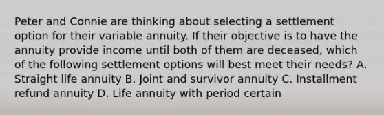 Peter and Connie are thinking about selecting a settlement option for their variable annuity. If their objective is to have the annuity provide income until both of them are deceased, which of the following settlement options will best meet their needs? A. Straight life annuity B. Joint and survivor annuity C. Installment refund annuity D. Life annuity with period certain