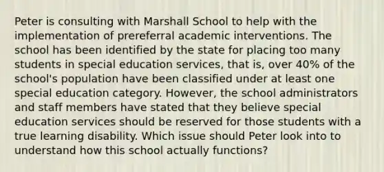 Peter is consulting with Marshall School to help with the implementation of prereferral academic interventions. The school has been identified by the state for placing too many students in special education services, that is, over 40% of the school's population have been classified under at least one special education category. However, the school administrators and staff members have stated that they believe special education services should be reserved for those students with a true learning disability. Which issue should Peter look into to understand how this school actually functions?