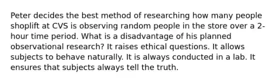Peter decides the best method of researching how many people shoplift at CVS is observing random people in the store over a 2-hour time period. What is a disadvantage of his planned observational research? It raises ethical questions. It allows subjects to behave naturally. It is always conducted in a lab. It ensures that subjects always tell the truth.