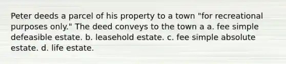 Peter deeds a parcel of his property to a town "for recreational purposes only." The deed conveys to the town a a. fee simple defeasible estate. b. leasehold estate. c. fee simple absolute estate. d. life estate.