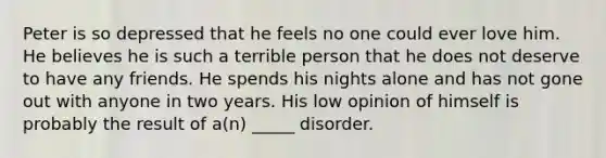 Peter is so depressed that he feels no one could ever love him. He believes he is such a terrible person that he does not deserve to have any friends. He spends his nights alone and has not gone out with anyone in two years. His low opinion of himself is probably the result of a(n) _____ disorder.