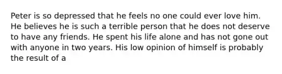 Peter is so depressed that he feels no one could ever love him. He believes he is such a terrible person that he does not deserve to have any friends. He spent his life alone and has not gone out with anyone in two years. His low opinion of himself is probably the result of a