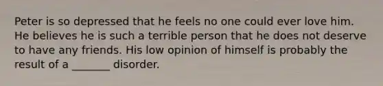 Peter is so depressed that he feels no one could ever love him. He believes he is such a terrible person that he does not deserve to have any friends. His low opinion of himself is probably the result of a _______ disorder.