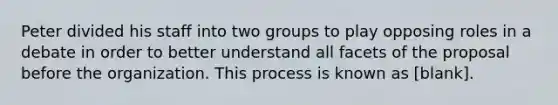 Peter divided his staff into two groups to play opposing roles in a debate in order to better understand all facets of the proposal before the organization. This process is known as [blank].