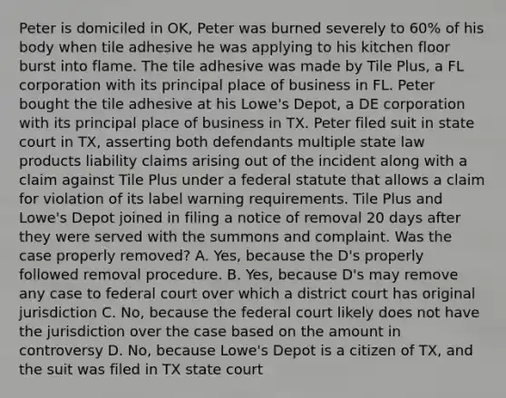 Peter is domiciled in OK, Peter was burned severely to 60% of his body when tile adhesive he was applying to his kitchen floor burst into flame. The tile adhesive was made by Tile Plus, a FL corporation with its principal place of business in FL. Peter bought the tile adhesive at his Lowe's Depot, a DE corporation with its principal place of business in TX. Peter filed suit in state court in TX, asserting both defendants multiple state law products liability claims arising out of the incident along with a claim against Tile Plus under a federal statute that allows a claim for violation of its label warning requirements. Tile Plus and Lowe's Depot joined in filing a notice of removal 20 days after they were served with the summons and complaint. Was the case properly removed? A. Yes, because the D's properly followed removal procedure. B. Yes, because D's may remove any case to federal court over which a district court has original jurisdiction C. No, because the federal court likely does not have the jurisdiction over the case based on the amount in controversy D. No, because Lowe's Depot is a citizen of TX, and the suit was filed in TX state court