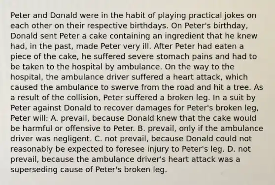 Peter and Donald were in the habit of playing practical jokes on each other on their respective birthdays. On Peter's birthday, Donald sent Peter a cake containing an ingredient that he knew had, in the past, made Peter very ill. After Peter had eaten a piece of the cake, he suffered severe stomach pains and had to be taken to the hospital by ambulance. On the way to the hospital, the ambulance driver suffered a heart attack, which caused the ambulance to swerve from the road and hit a tree. As a result of the collision, Peter suffered a broken leg. In a suit by Peter against Donald to recover damages for Peter's broken leg, Peter will: A. prevail, because Donald knew that the cake would be harmful or offensive to Peter. B. prevail, only if the ambulance driver was negligent. C. not prevail, because Donald could not reasonably be expected to foresee injury to Peter's leg. D. not prevail, because the ambulance driver's heart attack was a superseding cause of Peter's broken leg.