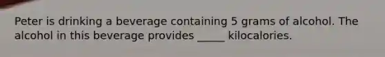 Peter is drinking a beverage containing 5 grams of alcohol. The alcohol in this beverage provides _____ kilocalories.