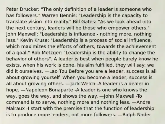 Peter Drucker: "The only definition of a leader is someone who has followers." Warren Bennis: "Leadership is the capacity to translate vision into reality." Bill Gates: "As we look ahead into the next century, leaders will be those who empower others." John Maxwell: "Leadership is influence - nothing more, nothing less." Kevin Kruse: "Leadership is a process of social influence, which maximizes the efforts of others, towards the achievement of a goal." Rob Metzger: "Leadership is the ability to change the behavior of others". A leader is best when people barely know he exists, when his work is done, his aim fulfilled, they will say: we did it ourselves. —Lao Tzu Before you are a leader, success is all about growing yourself. When you become a leader, success is all about growing others. —Jack Welch -A leader is a dealer in hope. —Napoleon Bonaparte -A leader is one who knows the way, goes the way, and shows the way. —John Maxwell -To command is to serve, nothing more and nothing less. —Andre Malraux -I start with the premise that the function of leadership is to produce more leaders, not more followers. —Ralph Nader